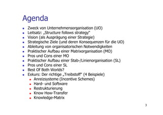 Agenda
 Zweck von Unternehmensorganisation (UO)
 Leitsatz: „Structure follows strategy“
 Vision (als Ausprägung einer Strategie)
 Strategische Ziele (und deren Konsequenzen für die UO)
 Ableitung von organisatorischen Notwendigkeiten
 Praktischer Aufbau einer Matrixorganisation (MO)
 Pros und Cons einer MO
 Praktischer Aufbau einer Stab-/Linienorganisation (SL)
 Pros und Cons einer SL
 Best Of Both Worlds?
 Exkurs: Der richtige „Treibstoff“ (4 Beispiele)
     Anreizsysteme (Incentive Schemes)
     Hard- und Software
     Restrukturierung
     Know How-Transfer
     Knowledge-Matrix
                                                          3
 