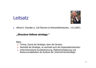 Leitsatz
 Alfred D. Chandler jr. (US Ökonom & Wirtschaftshistoriker, +9.5.2007)


 „Structure follows strategy.“

 Kern:
    Timing: Zuerst die Strategie, dann die Struktur
     Wechselt die Strategie, so wechselt auch die Organisationsstruktur
     Unternehmerische Kursbestimmung, Maßnahmenplanung und
     Ressourcenallokation als Ausfluss der Unternehmensstrategie



                                                                          7
 