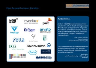 Eine Auswahl unserer Kunden.



                               Kundenstimmen

                               „Seit wir mit 1000jobboersen.de zusammen-
                                arbeiten hat sich die Anzahl der eingehenden
                                Bewerbungen verdoppelt. Durch die gezielte
                               Auswahl von Stellenbörsen konnten wir auch
                                mehr qualifizierte Bewerbungen generieren.
                                Ein intelligentes Konzept – Danke für die
                               Unterstützung!“
                                                         Anthi Touliatou-Schindler
                                                                Human Resources
                                                NorCom Information Technology AG



                               „Die Zusammenarbeit mit 1000jobboersen.de
                                gestaltet sich sehr einfach und das Gute
                                daran – auch schwierige Positionen können
                                schnell besetzt werden.“
                                                                       Martin Bolle
                                         Leiter Personalmarketing- und beschaffung
                                                                        BayWa AG
 
