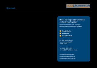 Kontakt.



           Haben Sie Fragen oder wünschen
           ein konkretes Angebot?
           Wir beraten Sie bei Ihrer Anzeigen-
           optimierung und Jobbörsen-Auswahl.


             	Unabhängig
           	 	 Kostenlos
           	 	Unverbindlich

           HR New Media GmbH
           Tauentzienstraße 14
           10789 Berlin


           Tel: 0800 - 884 940 0
           service@1000jobboersen.de


           Mehr Informationen auf:
           www.1000jobboersen.de
           www.jobboersenfinder.de
 