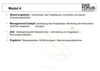 Modul 4
•   Steuerungsteam: „Aufsichtsrat“ des Projektteams, kontrolliert und steuert
    Entwicklungsschritte.

•   Management-Cockpit: Darstellung des Projektstatus, Monitoring der Kennzahlen,
    Soll/Plan Vergleiche    <Cockpit>

•   Ziel: Überwachung der Zielereichung – Vermeidung von Engpässen –
    Richtungskorrekturen

•   Ergebnis: Statusprotokolle, Ist/Soll Analysen, Optimierungsmaßnahmen
 