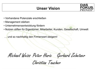 Unser Vision

• Vorhandene Potenziale erschließen
• Management stärken
• Unternehmensentwicklung fördern
• Nutzen stiften für Eigentümer, Mitarbeiter, Kunden, Gesellschaft, Umwelt

… und so nachhaltig den Firmenwert steigern!




   Michael Weiss Peter Haric Gerhard Zehetner
                 Christian Taucher
 