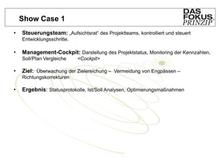 Show Case 1
•   Steuerungsteam: „Aufsichtsrat“ des Projektteams, kontrolliert und steuert
    Entwicklungsschritte.

•   Management-Cockpit: Darstellung des Projektstatus, Monitoring der Kennzahlen,
    Soll/Plan Vergleiche    <Cockpit>

•   Ziel: Überwachung der Zielereichung – Vermeidung von Engpässen –
    Richtungskorrekturen

•   Ergebnis: Statusprotokolle, Ist/Soll Analysen, Optimierungsmaßnahmen
 