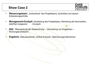 Show Case 2
•   Steuerungsteam: „Aufsichtsrat“ des Projektteams, kontrolliert und steuert
    Entwicklungsschritte.

•   Management-Cockpit: Darstellung des Projektstatus, Monitoring der Kennzahlen,
    Soll/Plan Vergleiche    <Cockpit>

•   Ziel: Überwachung der Zielereichung – Vermeidung von Engpässen –
    Richtungskorrekturen

•   Ergebnis: Statusprotokolle, Ist/Soll Analysen, Optimierungsmaßnahmen
 