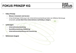 FOKUS PRINZIP KG

•   Fokus Prinzip:
     –   Mission: Entwickeln statt beraten
     –   In fast 20 jähriger Erfahrung in der Unternehmensentwicklung haben wir effektive Werkzeuge
         entwickelt, um den Wert Ihres Unternehmens nachhaltig zu steigern.


•   Leistungen:
     –   Unternehmensentwicklung
     –   Geschäftsentwicklung: MARKEting
     –   Unternehmensentwicklung und Finanzierung


•   Referenzen (Logos)
 