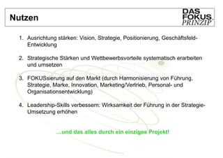Nutzen

 1. Ausrichtung stärken: Vision, Strategie, Positionierung, Geschäftsfeld-
    Entwicklung

 2. Strategische Stärken und Wettbewerbsvorteile systematisch erarbeiten
    und umsetzen

 3. FOKUSsierung auf den Markt (durch Harmonisierung von Führung,
    Strategie, Marke, Innovation, Marketing/Vertrieb, Personal- und
    Organisationsentwicklung)

 4. Leadership-Skills verbessern: Wirksamkeit der Führung in der Strategie-
    Umsetzung erhöhen


                …und das alles durch ein einziges Projekt!
 