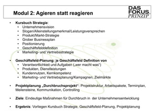 Modul 2: Agieren statt reagieren
•   Kursbuch Strategie:
     • Unternehmensvision
     • Slogan/Alleinstellungsmerkmal/Leistungsversprechen
     • Produkt/Markt-Strategie
     • Grober Businessplan
     • Positionierung
     • Geschäftsfelddefinition
     • Marketing- und Vertriebsstrategie

•   Geschäftsfeld-Planung: je Geschäftsfeld Definition von
     • Verantwortlichkeit und Aufgaben („wer macht was“)
     • Produkten, Dienstleistungen
     • Kundennutzen, Kernkompetenz
     • Marketing- und Vertriebsplanung/Kampagnen, Zielmärkte

•   Projektplanung „Durchbruchsprojekt“: Projektstruktur, Arbeitspakete, Terminplan,
    Meilensteine, Kommunikation, Controlling

•   Ziele: Eindeutige Maßnahmen für Durchbruch in der Unternehmensentwicklung

•   Ergebnis: Vorliegen Kursbuch Strategie, Geschäftsfeld-Planung, Projektplanung
 
