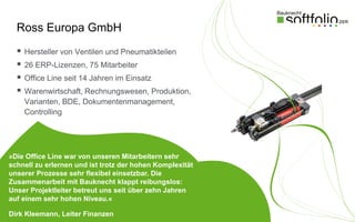 Ross Europa GmbH
     Hersteller von Ventilen und Pneumatikteilen
     26 ERP-Lizenzen, 75 Mitarbeiter
     Office Line seit 14 Jahren im Einsatz
     Warenwirtschaft, Rechnungswesen, Produktion,
      Varianten, BDE, Dokumentenmanagement,
      Controlling




»Die Office Line war von unseren Mitarbeitern sehr
schnell zu erlernen und ist trotz der hohen Komplexität
unserer Prozesse sehr flexibel einsetzbar. Die
Zusammenarbeit mit Bauknecht klappt reibungslos:
Unser Projektleiter betreut uns seit über zehn Jahren
auf einem sehr hohen Niveau.«

Dirk Kleemann, Leiter Finanzen
 