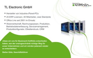 TL Electronic GmbH
     Hersteller von Industrie-/Panel-PCs
     25 ERP-Lizenzen, 40 Mitarbeiter, zwei Standorte
     Office Line seit 2001 im Einsatz
     Warenwirtschaft, Rechnungswesen, Produktion,
      Betriebsdatenerfassung, Servicemanagement,
      Produktkonfigurator, Etikettendruck, CRM




»Dass wir uns für Bauknecht Softfolio entschieden
haben, war der uneingeschränkt richtige Weg für
unser Unternehmen und wir würden jederzeit wieder
so entscheiden«
Stefan Götz, Geschäftsführer
 