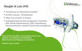 Gaugler & Lutz oHG
     Verarbeitung von Spezialschaumstoffen
     40 ERP-Lizenzen, 150 Mitarbeiter
     Office Line seit 2001 im Einsatz
     Auftragsbearbeitung, Rechnungswesen, Produktion,
      BDE, Mobile Datenerfassung, CRM, Zeiterfassung,
      Personalwirtschaft, Leitstand, Dokumentenmanagement




»Erst seit wir die Office Line einsetzen war es uns
möglich, eine effiziente und fehlerfreie
Seriennummernverfolgung zu realisieren.«

Dominic Lutz, IT-Leiter
 
