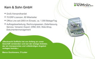 Kern & Sohn GmbH
     Groß-/Versandhandel
     70 ERP-Lizenzen, 80 Mitarbeiter
     Office Line seit 2003 im Einsatz, ca. 1.000 Belege/Tag
     Auftragsbearbeitung, Rechnungswesen, Zeiterfassung,
      Service, Versand, Export, CRM, EDI, Web-Shop,
      Dokumentenmanagement




»Bauknecht Softfolio hat von Anfang an unser
Geschäft verstanden und war der einzige Anbieter,
der ein transparentes und vollständiges Angebot
vorlegen konnte.«

Marco Occhionero, IT-Leiter
 