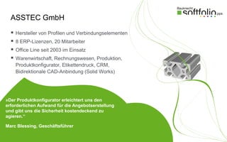 ASSTEC GmbH
     Hersteller von Profilen und Verbindungselementen
     8 ERP-Lizenzen, 20 Mitarbeiter
     Office Line seit 2003 im Einsatz
     Warenwirtschaft, Rechnungswesen, Produktion,
      Produktkonfigurator, Etikettendruck, CRM,
      Bidirektionale CAD-Anbindung (Solid Works)




»Der Produktkonfigurator erleichtert uns den
erforderlichen Aufwand für die Angebotserstellung
und gibt uns die Sicherheit kostendeckend zu
agieren.“

Marc Blessing, Geschäftsführer
 