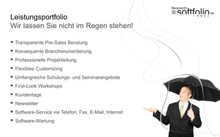 Leistungsportfolio
Wir lassen Sie nicht im Regen stehen!

   Transparente Pre-Sales Beratung
   Konsequente Branchenorientierung
   Professionelle Projektleitung
   Flexibles Customizing
   Umfangreiche Schulungs- und Seminarangebote
   First-Look Workshops
   Kundentage
   Newsletter
   Software-Service via Telefon, Fax, E-Mail, Internet
   Software-Wartung
 
