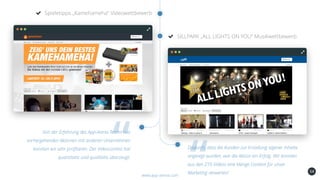 54
Spieletipps „Kamehameha“ Videowettbewerb
www.app-arena.com
SILLPARK „ALL LIGHTS ON YOU“ Musikwettbewerb
Von der Erfahrung des App-Arena Teams aus
vorhergehenden Aktionen mit anderen Unternehmen
konnten wir sehr profitieren. Der Videocontest hat
quantitativ und qualitativ überzeugt.
Dadurch, dass die Kunden zur Erstellung eigener Inhalte
angeregt wurden, war die Aktion ein Erfolg. Wir konnten
aus den 210 Videos eine Menge Content für unser
Marketing verwerten!
 