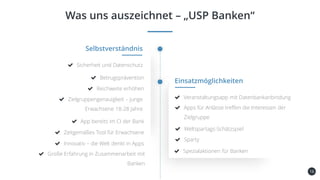 16
Was uns auszeichnet – „USP Banken“
Kundenbindung
und -gewinnung
Selbstverständnis
Sicherheit und Datenschutz
Betrugsprävention
Einsatzmöglichkeiten
Veranstaltungsapp mit Datenbankanbindung
Apps für Anlässe treffen die Interessen der
Zielgruppe
Spezialaktionen für Banken
Reichweite erhöhen
Zielgruppengenauigkeit – junge
Erwachsene 18-28 Jahre
Große Erfahrung in Zusammenarbeit mit
Banken
App bereits im CI der Bank
Zeitgemäßes Tool für Erwachsene
Innovativ – die Welt denkt in Apps
Weltspartags-Schätzspiel
Sparty
 