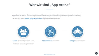 8
Wer wir sind „App-Arena“
www.app-arena.com
App-Arena bietet Technologien und Beratung zur Kundengewinnung und -bindung.
16 anpassbare Web-Applikationen helfen Unternehmen
Leads (E-Mail Adressen, Fans,
Follower usw.) zu generieren
Interaktion zu schaffen Image zu verbessern
 