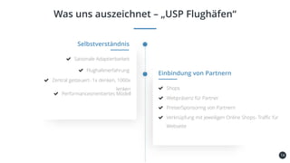 14
Was uns auszeichnet – „USP Flughäfen“
Kundenbindung
und -gewinnung
Selbstverständnis
Saisonale Adaptierbarkeit
Flughafenerfahrung
Einbindung von Partnern
Shops
Webpräsenz für Partner
Preise/Sponsoring von Partnern
Verknüpfung mit jeweiligen Online Shops- Traffic für
Webseite
Zentral gesteuert- 1x denken, 1000x
lenken
Performanceorientiertes Modell
 