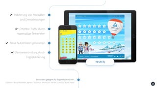 28
Platzierung von Produkten
und Dienstleistungen
Erhöhter Traffic durch
regelmäßige Teilnehmer
Neue Nutzerdaten generieren
Partnereinbindung durch
Logoplatzierung
TESTEN
Besonders geeignet für folgende Branchen:
Süßwaren, Beauty/Kosmetik, Agentur, Tourismus, Kaufhäuser, Banken, Schmuck, Mode, Hotels
 