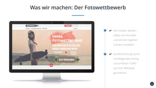 33
Was wir machen: Der Fotowettbewerb
Die Kunden werden
selbst zum Künstler
und können eigenen
Content erstellen!
Kundenbindung durch
nachfolgendes Voting
und erhöhter Traffic
auf ihrer Webseite
generieren!
 