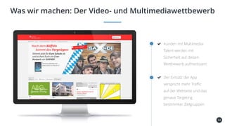 54
Was wir machen: Der Video- und Multimediawettbewerb
Kunden mit Multimedia-
Talent werden mit
Sicherheit auf diesen
Wettbewerb aufmerksam!
Der Einsatz der App
verspricht mehr Traffic
auf der Webseite und das
genaue Targeting
bestimmter Zielgruppen
 
