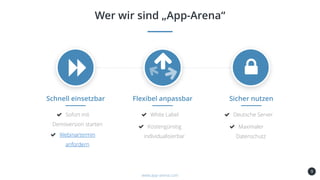 9
Schnell einsetzbar
Sofort mit
Demoversion starten
Webinartermin
anfordern
Wer wir sind „App-Arena“
www.app-arena.com
Flexibel anpassbar
White Label
Kostengünstig
individualisierbar
Sicher nutzen
Deutsche Server
Maximaler
Datenschutz
 