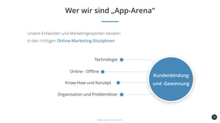 10
Wer wir sind „App-Arena“
www.app-arena.com
Unsere Entwickler und Marketingexperten beraten
in den richtigen Online-Marketing Disziplinen
Kundenbindung
und -Gewinnung
Technologie
Online - Offline
Know-How und Konzept
Organisation und Problemlöser
 