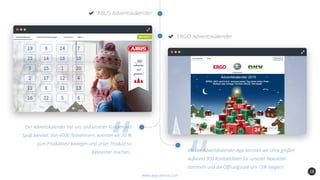 28
ABUS Adventskalender
www.app-arena.com
ERGO Adventskalender
Der Adventskalender hat uns und unseren Kunden viel
Spaß bereitet. Von 4000 Teilnehmern, konnten wir 30 %
zum Produkttest bewegen und unser Produkt so
bekannter machen.. Mit der Adventskalender-App konnten wir ohne großen
Aufwand 900 Kontaktdaten für unseren Newsletter
sammeln und die Öffnungsrate um 15% steigern
 