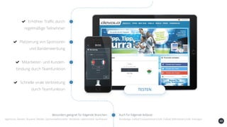 48
Erhöhter Traffic durch
regelmäßige Teilnehmer
Platzierung von Sponsoren
und Bandenwerbung
Mitarbeiter- und Kunden-
bindung durch Teamfunktion
Schnelle virale Verbreitung
durch Teamfunktion TESTEN
Auch für folgende Anlässe:Besonders geeignet für folgende Branchen:
Agenturen, Banken, Brauerei, Medien, Sportartikelhersteller, Verbände, Lebensmittel, Kaufhäuser Bundesliga, Fußball Europameisterschaft, Fußball Weltmeisterschaft, Kreisligen
 