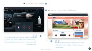 49
HUGO BOSS EM-Tippspiel
www.app-arena.com
Manner – Peter Stögers EM-Tippspiel
Die Kunden konnten durch das EM-Tippspiel regelmäßig
auf unsere Seite gelockt werden, wodurch während der 2
Monate die Seitenbesuche auf unsere Webseite um 20 %
angestiegen sind!
Wir setzen das Bundesliga Tippspiel ein um unsere
Mitarbeiter in dem Umgang mit Social-Media zu
sensibilisieren.
 