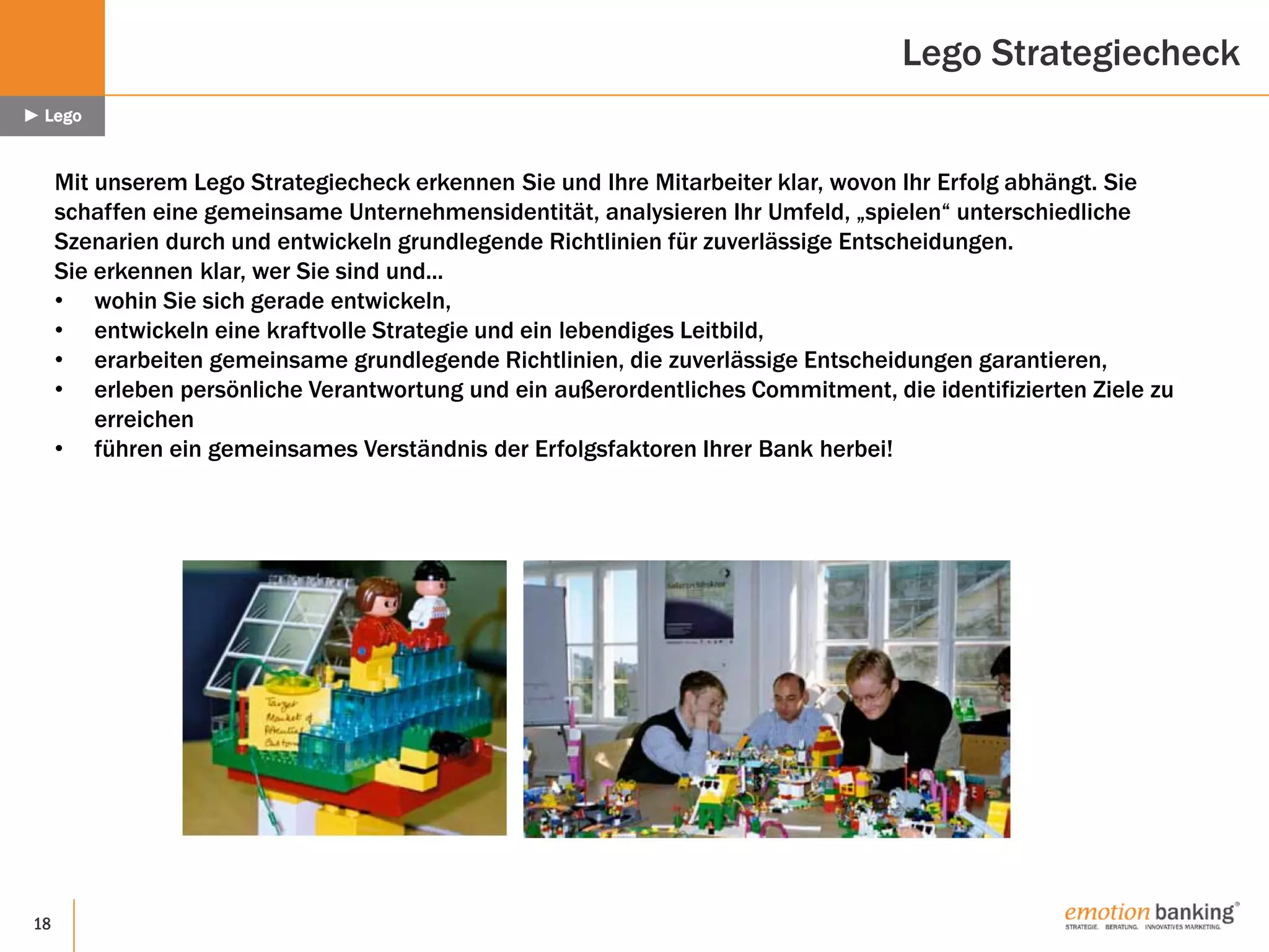 18
Mit unserem Lego Strategiecheck erkennen Sie und Ihre Mitarbeiter klar, wovon Ihr Erfolg abhängt. Sie
schaffen eine gemeinsame Unternehmensidentität, analysieren Ihr Umfeld, „spielen“ unterschiedliche
Szenarien durch und entwickeln grundlegende Richtlinien für zuverlässige Entscheidungen.
Sie erkennen klar, wer Sie sind und...
• wohin Sie sich gerade entwickeln,
• entwickeln eine kraftvolle Strategie und ein lebendiges Leitbild,
• erarbeiten gemeinsame grundlegende Richtlinien, die zuverlässige Entscheidungen garantieren,
• erleben persönliche Verantwortung und ein außerordentliches Commitment, die identifizierten Ziele zu
erreichen
• führen ein gemeinsames Verständnis der Erfolgsfaktoren Ihrer Bank herbei!
Lego Strategiecheck
► Lego
 