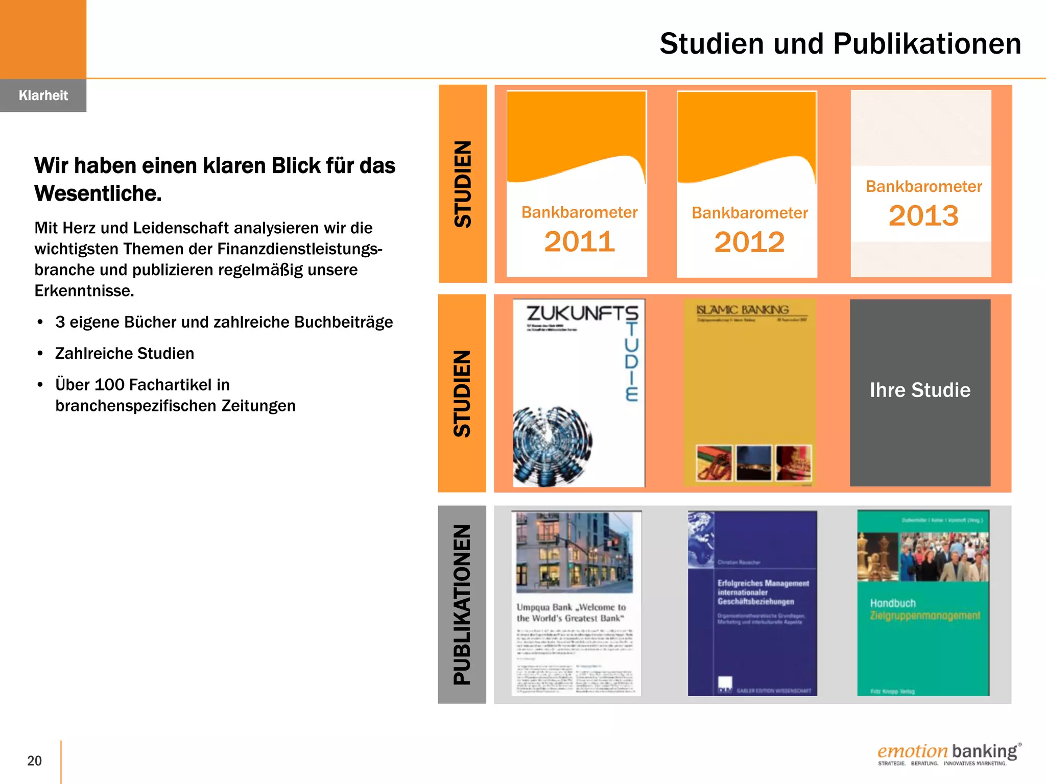 20
Studien und Publikationen
Wir haben einen klaren Blick für das
Wesentliche.
Mit Herz und Leidenschaft analysieren wir die
wichtigsten Themen der Finanzdienstleistungs-
branche und publizieren regelmäßig unsere
Erkenntnisse.
• 3 eigene Bücher und zahlreiche Buchbeiträge
• Zahlreiche Studien
• Über 100 Fachartikel in
branchenspezifischen Zeitungen
Klarheit
Bankbarometer
2011
STUDIEN
Bankbarometer
2013Bankbarometer
2012
STUDIEN
Ihre Studie
PUBLIKATIONEN
 