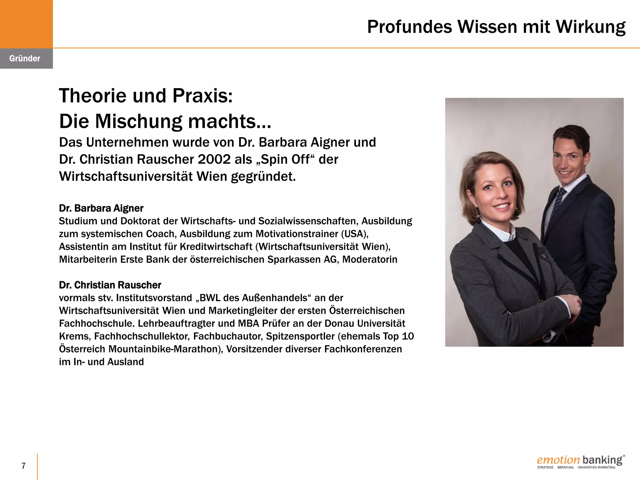 7
Profundes Wissen mit Wirkung
Theorie und Praxis:
Die Mischung machts…
Das Unternehmen wurde von Dr. Barbara Aigner und
Dr. Christian Rauscher 2002 als „Spin Off“ der
Wirtschaftsuniversität Wien gegründet.
Dr. Barbara Aigner
Studium und Doktorat der Wirtschafts- und Sozialwissenschaften, Ausbildung
zum systemischen Coach, Ausbildung zum Motivationstrainer (USA),
Assistentin am Institut für Kreditwirtschaft (Wirtschaftsuniversität Wien),
Mitarbeiterin Erste Bank der österreichischen Sparkassen AG, Moderatorin
Dr. Christian Rauscher
vormals stv. Institutsvorstand „BWL des Außenhandels“ an der
Wirtschaftsuniversität Wien und Marketingleiter der ersten Österreichischen
Fachhochschule. Lehrbeauftragter und MBA Prüfer an der Donau Universität
Krems, Fachhochschullektor, Fachbuchautor, Spitzensportler (ehemals Top 10
Österreich Mountainbike-Marathon), Vorsitzender diverser Fachkonferenzen
im In- und Ausland
Gründer
 