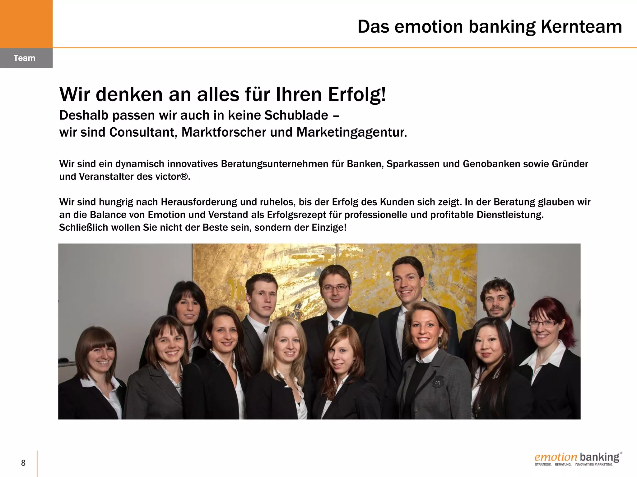 8
Das emotion banking Kernteam
Team
Wir denken an alles für Ihren Erfolg!
Deshalb passen wir auch in keine Schublade –
wir sind Consultant, Marktforscher und Marketingagentur.
Wir sind ein dynamisch innovatives Beratungsunternehmen für Banken, Sparkassen und Genobanken sowie Gründer
und Veranstalter des victor®.
Wir sind hungrig nach Herausforderung und ruhelos, bis der Erfolg des Kunden sich zeigt. In der Beratung glauben wir
an die Balance von Emotion und Verstand als Erfolgsrezept für professionelle und profitable Dienstleistung.
Schließlich wollen Sie nicht der Beste sein, sondern der Einzige!
 