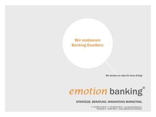 Wir denken an alles für Ihren Erfolg!
emotion banking
®
ANALYTIK. BERATUNG. INNOVATIVES MARKETING.
P: +43 2252 25 48 45 «» F: +43 2252 25 48 27 «» www.emotion-banking.com
Theaterplatz 5 «» A-2500 Baden «» barbara.aigner@emotion-banking.at
Wir realisieren
Banking Exzellenz
 