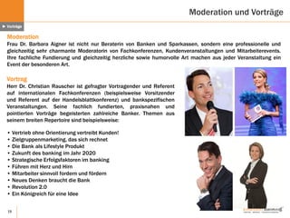 19
Vortrag
Herr Dr. Christian Rauscher ist gefragter Vortragender und Referent
auf internationalen Fachkonferenzen (beispielsweise Vorsitzender
und Referent auf der Handelsblattkonferenz) und bankspezifischen
Veranstaltungen. Seine fachlich fundierten, praxisnahen und
pointierten Vorträge begeisterten zahlreiche Banker. Themen aus
seinem breiten Repertoire sind beispielsweise:
• Vertrieb ohne Orientierung vertreibt Kunden!
• Zielgruppenmarketing, das sich rechnet
• Die Bank als Lifestyle Produkt
• Zukunft des banking im Jahr 2020
• Strategische Erfolgsfaktoren im banking
• Führen mit Herz und Hirn
• Mitarbeiter sinnvoll fordern und fördern
• Neues Denken braucht die Bank
• Revolution 2.0
• Ein Königreich für eine Idee
Moderation
Frau Dr. Barbara Aigner ist nicht nur Beraterin von Banken und Sparkassen, sondern eine professionelle und
gleichzeitig sehr charmante Moderatorin von Fachkonferenzen, Kundenveranstaltungen und Mitarbeiterevents.
Ihre fachliche Fundierung und gleichzeitig herzliche sowie humorvolle Art machen aus jeder Veranstaltung ein
Event der besonderen Art.
Moderation und Vorträge
► Vorträge
 