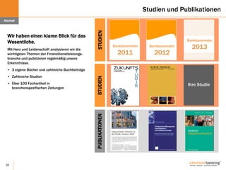 20
Studien und Publikationen
Wir haben einen klaren Blick für das
Wesentliche.
Mit Herz und Leidenschaft analysieren wir die
wichtigsten Themen der Finanzdienstleistungs-
branche und publizieren regelmäßig unsere
Erkenntnisse.
• 3 eigene Bücher und zahlreiche Buchbeiträge
• Zahlreiche Studien
• Über 100 Fachartikel in
branchenspezifischen Zeitungen
Klarheit
Bankbarometer
2011
STUDIEN
Bankbarometer
2013Bankbarometer
2012
STUDIEN
Ihre Studie
PUBLIKATIONEN
 