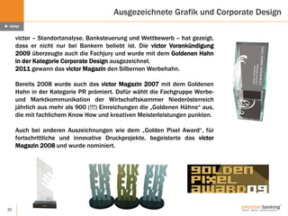 22
Ausgezeichnete Grafik und Corporate Design
► victor
victor – Standortanalyse, Banksteuerung und Wettbewerb – hat gezeigt,
dass er nicht nur bei Bankern beliebt ist. Die victor Vorankündigung
2009 überzeugte auch die Fachjury und wurde mit dem Goldenen Hahn
in der Kategorie Corporate Design ausgezeichnet.
2011 gewann das victor Magazin den Silbernen Werbehahn.
Bereits 2008 wurde auch das victor Magazin 2007 mit dem Goldenen
Hahn in der Kategorie PR prämiert. Dafür wählt die Fachgruppe Werbe-
und Marktkommunikation der Wirtschaftskammer Niederösterreich
jährlich aus mehr als 900 (!!!) Einreichungen die „Goldenen Hähne“ aus,
die mit fachlichem Know How und kreativen Meisterleistungen punkten.
Auch bei anderen Auszeichnungen wie dem „Golden Pixel Award“, für
fortschrittliche und innovative Druckprojekte, begeisterte das victor
Magazin 2008 und wurde nominiert.
 