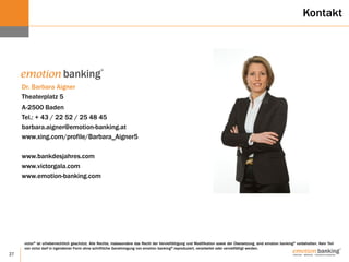 27
Erfolg stärken!
victor® ist urheberrechtlich geschützt. Alle Rechte, insbesondere das Recht der Vervielfältigung und Modifikation sowie der Übersetzung, sind emotion banking® vorbehalten. Kein Teil
von victor darf in irgendeiner Form ohne schriftliche Genehmigung von emotion banking® reproduziert, verarbeitet oder vervielfältigt werden.
Dr. Barbara Aigner
Theaterplatz 5
A-2500 Baden
Tel.: + 43 / 22 52 / 25 48 45
barbara.aigner@emotion-banking.at
www.xing.com/profile/Barbara_Aigner5
www.bankdesjahres.com
www.victorgala.com
www.emotion-banking.com
Kontakt
 