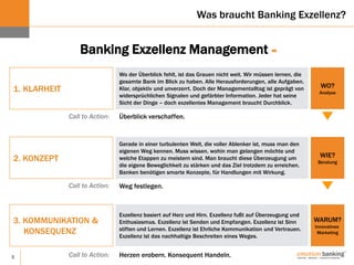 5
1. KLARHEIT
Wo der Überblick fehlt, ist das Grauen nicht weit. Wir müssen lernen, die
gesamte Bank im Blick zu haben. Alle Herausforderungen, alle Aufgaben.
Klar, objektiv und unverzerrt. Doch der Managementalltag ist geprägt von
widersprüchlichen Signalen und gefärbter Information. Jeder hat seine
Sicht der Dinge – doch exzellentes Management braucht Durchblick.
2. KONZEPT
3. KOMMUNIKATION &
KONSEQUENZ
WO?
Analyse
WIE?
Beratung
WARUM?
Innovatives
Marketing
Gerade in einer turbulenten Welt, die voller Ablenker ist, muss man den
eigenen Weg kennen. Muss wissen, wohin man gelangen möchte und
welche Etappen zu meistern sind. Man braucht diese Überzeugung um
die eigene Beweglichkeit zu stärken und das Ziel trotzdem zu erreichen.
Banken benötigen smarte Konzepte, für Handlungen mit Wirkung.
Exzellenz basiert auf Herz und Hirn. Exzellenz fußt auf Überzeugung und
Enthusiasmus. Exzellenz ist Senden und Empfangen. Exzellenz ist Sinn
stiften und Lernen. Exzellenz ist Ehrliche Kommunikation und Vertrauen.
Exzellenz ist das nachhaltige Beschreiten eines Weges.
Call to Action: Überblick verschaffen.
Call to Action: Weg festlegen.
Call to Action: Herzen erobern. Konsequent Handeln.
Banking Exzellenz Management =
Was braucht Banking Exzellenz?
 