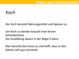 Hotel und Gastronomie
Koch
Der Koch bereitet Nahrungsmittel und Speisen zu.
Um Koch zu werden braucht man keinen
Schulabschluss.
Die Ausbildung dauert in der Regel 3 Jahre.
Man bereitet das Essen zu und hofft, dass es den
Gästen sehr gut schmeckt.
 