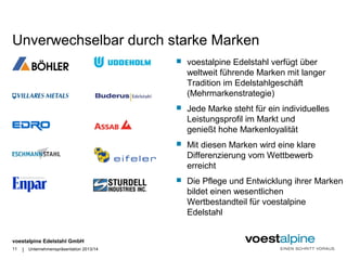 Unverwechselbar durch starke Marken 
voestalpine Edelstahl GmbH 
| 
 voestalpine Edelstahl verfügt über 
weltweit führende Marken mit langer 
Tradition im Edelstahlgeschäft 
(Mehrmarkenstrategie) 
 Jede Marke steht für ein individuelles 
Leistungsprofil im Markt und 
genießt hohe Markenloyalität 
 Mit diesen Marken wird eine klare 
Differenzierung vom Wettbewerb 
erreicht 
 Die Pflege und Entwicklung ihrer Marken 
bildet einen wesentlichen 
Wertbestandteil für voestalpine 
Edelstahl 
11 Unternehmenspräsentation 2013/14 
 
