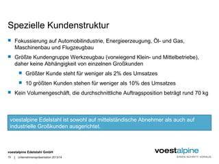 Spezielle Kundenstruktur 
 Fokussierung auf Automobilindustrie, Energieerzeugung, Öl- und Gas, 
Maschinenbau und Flugzeugbau 
 Größte Kundengruppe Werkzeugbau (vorwiegend Klein- und Mittelbetriebe), 
daher keine Abhängigkeit von einzelnen Großkunden 
voestalpine Edelstahl ist sowohl auf mittelständische Abnehmer als auch auf 
industrielle Großkunden ausgerichtet. 
voestalpine Edelstahl GmbH 
| 
 Größter Kunde steht für weniger als 2% des Umsatzes 
 10 größten Kunden stehen für weniger als 10% des Umsatzes 
 Kein Volumengeschäft, die durchschnittliche Auftragsposition beträgt rund 70 kg 
15 Unternehmenspräsentation 2013/14 
 