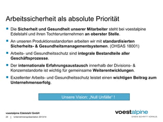 Arbeitssicherheit als absolute Priorität 
 Die Sicherheit und Gesundheit unserer Mitarbeiter steht bei voestalpine 
Edelstahl und ihren Tochterunternehmen an oberster Stelle. 
 An unseren Produktionsstandorten arbeiten wir mit standardisierten 
Sicherheits- & Gesundheitsmanagementsystemen. (OHSAS 18001) 
 Arbeits- und Gesundheitsschutz sind integrale Bestandteile aller 
Geschäftsprozesse. 
 Der internationale Erfahrungsaustausch innerhalb der Divisions- & 
Konzernstandorte ist wichtig für gemeinsame Weiterentwicklungen. 
 Exzellenter Arbeits- und Gesundheitsschutz leistet einen wichtigen Beitrag zum 
Unternehmenserfolg. 
voestalpine Edelstahl GmbH 
| 
24 Unternehmenspräsentation 2013/14 
Unsere Vision: „Null Unfälle“ ! 
 