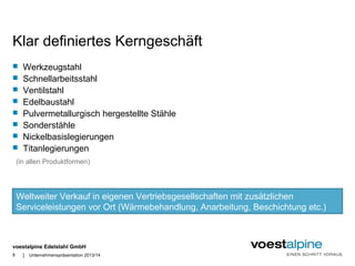 Klar definiertes Kerngeschäft 
 Werkzeugstahl 
 Schnellarbeitsstahl 
 Ventilstahl 
 Edelbaustahl 
 Pulvermetallurgisch hergestellte Stähle 
 Sonderstähle 
 Nickelbasislegierungen 
 Titanlegierungen 
(in allen Produktformen) 
Weltweiter Verkauf in eigenen Vertriebsgesellschaften mit zusätzlichen 
Serviceleistungen vor Ort (Wärmebehandlung, Anarbeitung, Beschichtung etc.) 
voestalpine Edelstahl GmbH 
8 | Unternehmenspräsentation 2013/14 
 