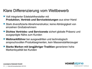 Klare Differenzierung vom Wettbewerb 
 Voll integrierter Edelstahlhersteller mit 
Produktion, Vertrieb und Serviceleistungen aus einer Hand 
 Stark diversifizierte Abnehmerstruktur, keine Abhängigkeit von 
einzelnen Großabnehmern 
 Dichtes Vertriebs- und Servicenetz sichert globale Präsenz und 
ausgeprägte Nähe zum Kunden 
 Weltmarktführer bei ausgewählten und technologisch 
anspruchsvollen Produktsegmenten, kein Massenstahlerzeuger 
 Starke Marken mit langjähriger Tradition generieren hohe 
Markenloyalität bei Kunden 
voestalpine Edelstahl GmbH 
| 
12 Unternehmenspräsentation 2013/14 
 