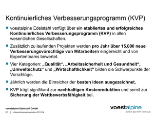 Kontinuierliches Verbesserungsprogramm (KVP) 
 voestalpine Edelstahl verfügt über ein etabliertes und erfolgreiches 
Kontinuierliches Verbesserungsprogramm (KVP) in allen 
wesentlichen Gesellschaften. 
 Zusätzlich zu laufenden Projekten werden pro Jahr über 15.000 neue 
Verbesserungsvorschläge von Mitarbeitern eingereicht und von 
Expertenteams bewertet. 
 Vier Kategorien: „Qualität“, „Arbeitssicherheit und Gesundheit“, 
„Umweltschutz“ und „Wirtschaftlichkeit“ bilden die Schwerpunkte der 
Vorschläge. 
 Jährlich werden die Einreicher der besten Ideen ausgezeichnet. 
 KVP trägt signifikant zur nachhaltigen Kostenreduktion und somit zur 
Sicherung der Wettbewerbsfähigkeit bei. 
voestalpine Edelstahl GmbH 
| 
22 Unternehmenspräsentation 2013/14 
 