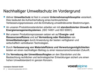 Nachhaltiger Umweltschutz im Vordergrund 
 Aktiver Umweltschutz ist fest in unserer Unternehmensphilosophie verankert. 
Dies bedeutet die Aufrechterhaltung eines kontinuierlichen 
Verbesserungsprozesses und die Einhaltung umweltrelevanter Bestimmungen. 
 An unseren Produktionsstandorten arbeiten wir mit standardisierten Umwelt- & 
Energiemanagementsystemen. (ISO 14001 und ISO 50001) 
 Bei unseren Produktionsprozessen setzen wir auf Energie- und 
Ressourceneffizienz und auf Vermeidung oder Reduktion von 
Umweltbelastungen durch Anwendung der besten verfügbaren und 
wirtschaftlich vertretbaren Technologien. 
 Durch Verbesserung von Materialeffizienz und Verwertungsmöglichkeiten 
leisten wir einen nachhaltigen Beitrag zu einer ressourcenschonenden Zukunft. 
 Die Vernetzung der Umweltbeauftragten an den Standorten und die 
Beobachtung rechtlicher und technologischer Entwicklungen sichert uns einen 
hohen Umweltstandard im ganzen Konzern. 
voestalpine Edelstahl GmbH 
| 
23 Unternehmenspräsentation 2013/14 
 