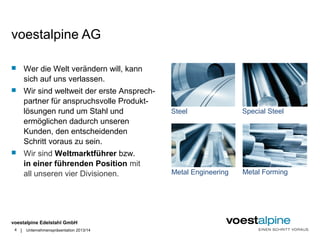 voestalpine AG 
 Wer die Welt verändern will, kann 
voestalpine Edelstahl GmbH 
| 
4 
sich auf uns verlassen. 
 Wir sind weltweit der erste Ansprech-partner 
für anspruchsvolle Produkt-lösungen 
rund um Stahl und 
ermöglichen dadurch unseren 
Kunden, den entscheidenden 
Schritt voraus zu sein. 
 Wir sind Weltmarktführer bzw. 
in einer führenden Position mit 
all unseren vier Divisionen. 
Unternehmenspräsentation 2013/14 
Steel Special Steel 
Metal Engineering Metal Forming 
 