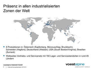 Präsenz in allen industrialisierten 
Zonen der Welt 
 8 Produktionen in: Österreich (Kapfenberg, Mürzzuschlag, Bruckbach); 
Schweden (Hagfors); Deutschland (Wetzlar); USA (South Boston/Virginia); Brasilien 
(Sumaré) 
 Weltweites Vertriebs- und Servicenetz mit 150 Lager- und Servicestandorten in rund 45 
Ländern 
voestalpine Edelstahl GmbH 
| 
9 Unternehmenspräsentation 2013/14 
 