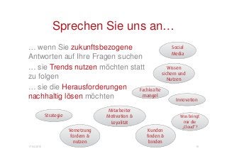 Sprechen Sie uns an…
… wenn Sie zukunftsbezogene                    Social
                                               Media
Antworten auf Ihre Fragen suchen
… sie Trends nutzen möchten statt            Wissen
                                          sichern und
zu folgen                                    Nutzen
… sie die Herausforderungen    Fachkräfte
nachhaltig lösen möchten         mangel
                                                 Innovation

                                      Mitarbeiter
             Strategie                Motivation &              Was bringt
                                       Loyalität                  mir die
                                                                 „Cloud“?
                         Vernetzung                   Kunden
                          fördern &                  finden &
                           nutzen                     binden
17.04.2012                                                              10
 